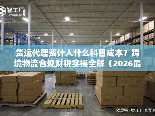 货运代理费计入什么科目成本？跨境物流合规财税实操全解（2026最新版）