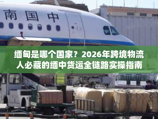 缅甸是哪个国家？2026年跨境物流人必藏的缅中货运全链路实操指南