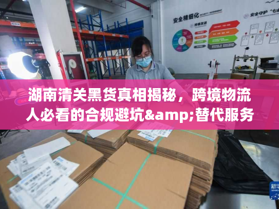湖南清关黑货真相揭秘，跨境物流人必看的合规避坑&替代服务指南
