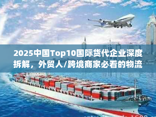 2025中国Top10国际货代企业深度拆解，外贸人/跨境商家必看的物流避坑指南