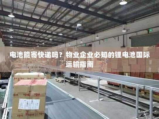 电池能寄快递吗？物业企业必知的锂电池国际运输指南