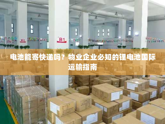 电池能寄快递吗？物业企业必知的锂电池国际运输指南