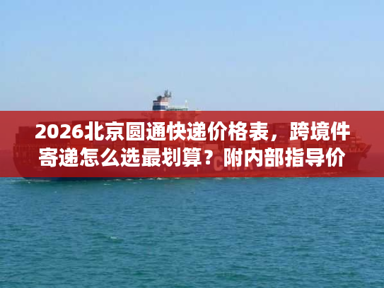 2026北京圆通快递价格表，跨境件寄递怎么选最划算？附内部指导价