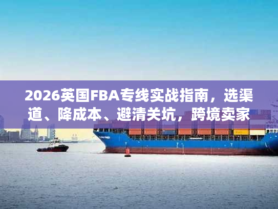 2026英国FBA专线实战指南，选渠道、降成本、避清关坑，跨境卖家必备