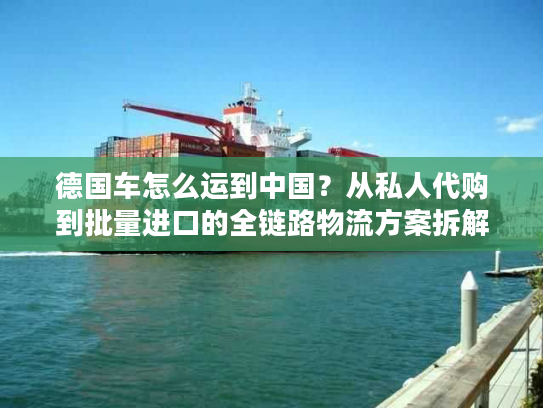 德国车怎么运到中国?从私人代购到批量进口的全链路物流方案拆解 德国车怎么运到中国?从私人代购到批量进口的全链路物流方案拆解