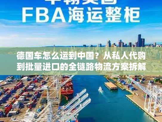 德国车怎么运到中国？从私人代购到批量进口的全链路物流方案拆解