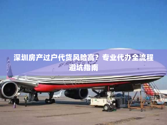 深圳房产过户代货风险高？专业代办全流程避坑指南