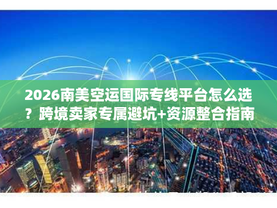 2026南美空运国际专线平台怎么选？跨境卖家专属避坑+资源整合指南