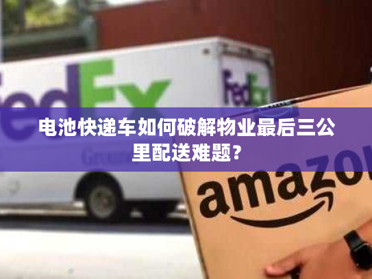 电池快递车如何破解物业最后三公里配送难题？