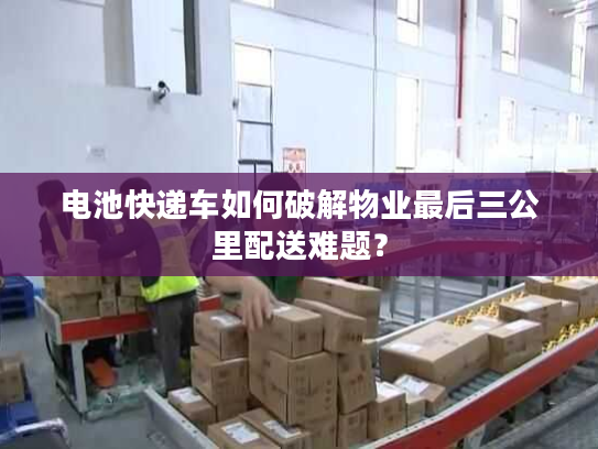电池快递车如何破解物业最后三公里配送难题？