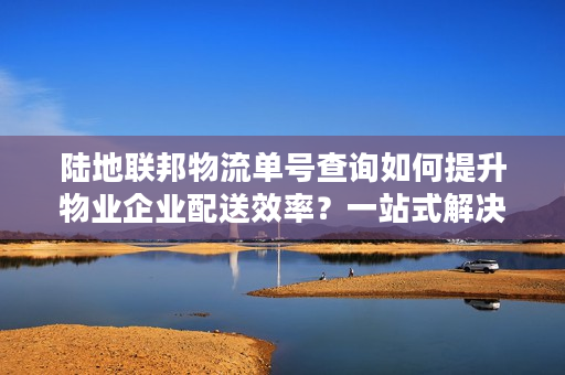 陆地联邦物流单号查询如何提升物业企业配送效率？一站式解决方案解析