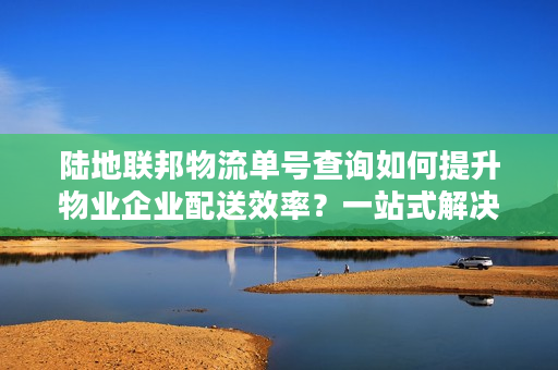 陆地联邦物流单号查询如何提升物业企业配送效率？一站式解决方案解析