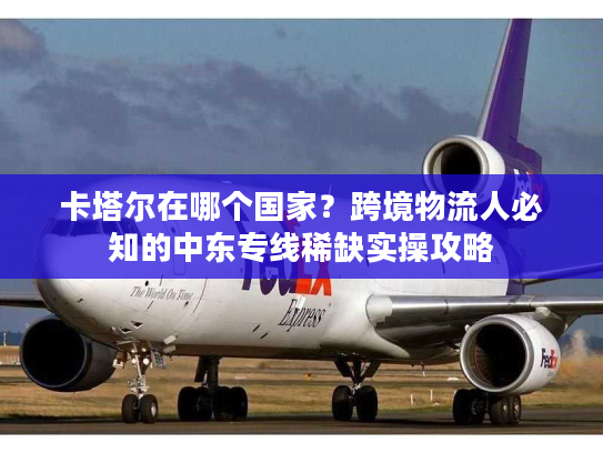 卡塔尔在哪个国家？跨境物流人必知的中东专线稀缺实操攻略