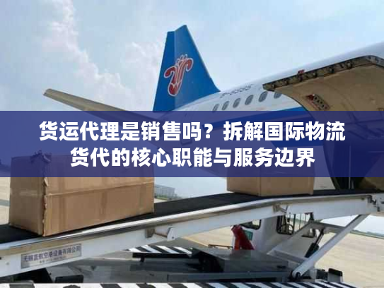 货运代理是销售吗？拆解国际物流货代的核心职能与服务边界