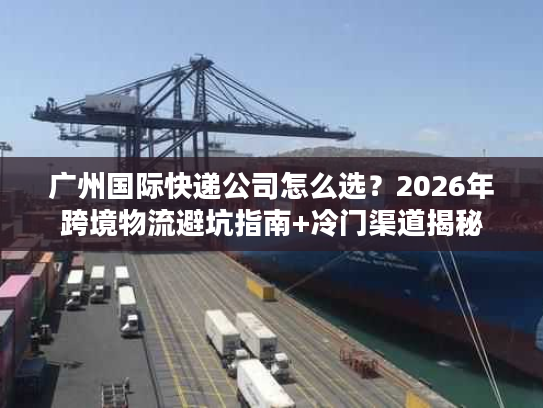 广州国际快递公司怎么选?2026年跨境物流避坑指南+冷门渠道揭秘 广州国际快递公司怎么选?2026年跨境物流避坑指南+冷门渠道揭秘