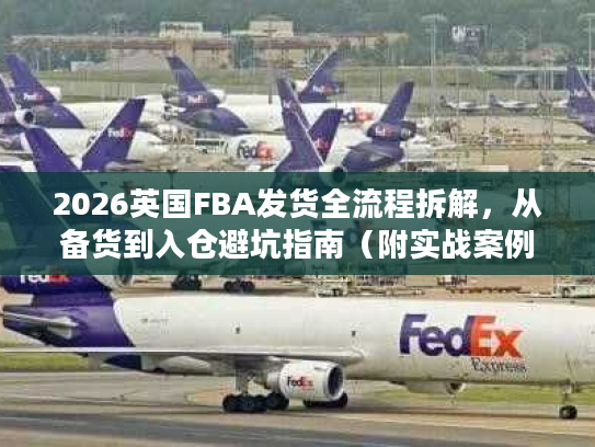 2026英国FBA发货全流程拆解，从备货到入仓避坑指南（附实战案例）