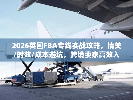 2026英国FBA专线实战攻略，清关/时效/成本避坑，跨境卖家高效入仓