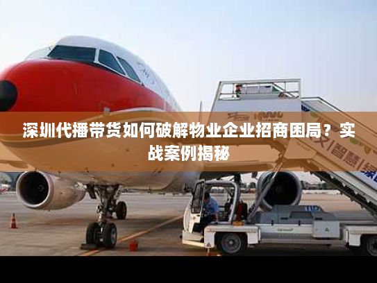 深圳代播带货如何破解物业企业招商困局？实战案例揭秘