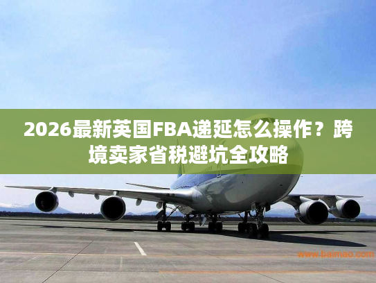 2026最新英国FBA递延怎么操作？跨境卖家省税避坑全攻略