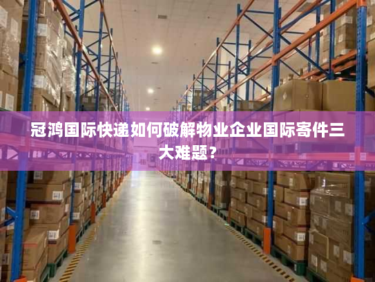 冠鸿国际快递如何破解物业企业国际寄件三大难题？