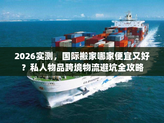 2026实测，国际搬家哪家便宜又好？私人物品跨境物流避坑全攻略