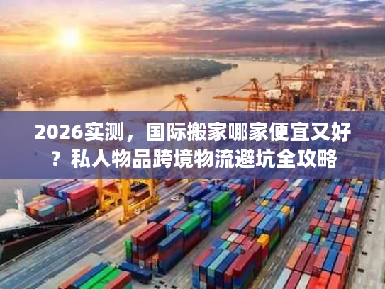 2026实测，国际搬家哪家便宜又好？私人物品跨境物流避坑全攻略