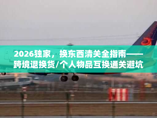 2026独家，换东西清关全指南——跨境退换货/个人物品互换通关避坑+合规流程拆解