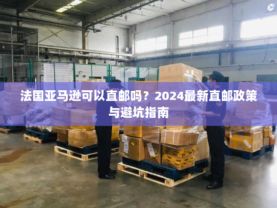 法国亚马逊可以直邮吗？2024最新直邮政策与避坑指南
