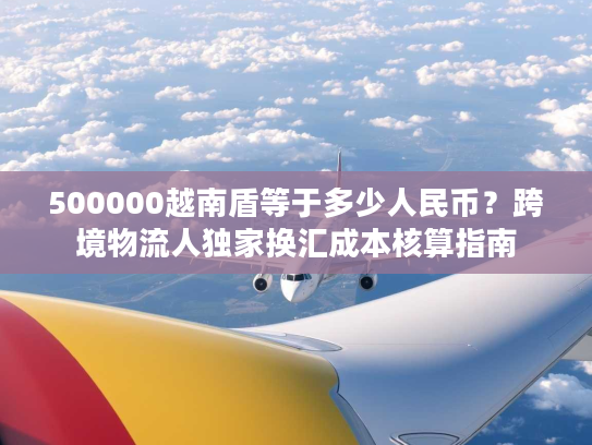 500000越南盾等于多少人民币？跨境物流人独家换汇成本核算指南