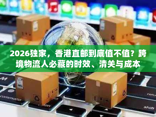 2026独家，香港直邮到底值不值？跨境物流人必藏的时效、清关与成本实战手册