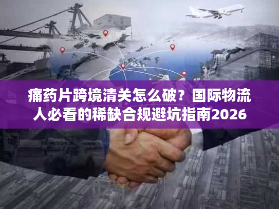 痛药片跨境清关怎么破？国际物流人必看的稀缺合规避坑指南2026