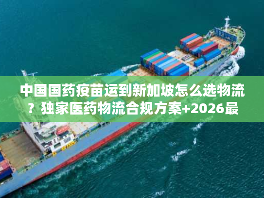 中国国药疫苗运到新加坡怎么选物流？独家医药物流合规方案+2026最新实操数据