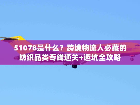 51078是什么？跨境物流人必藏的纺织品类专线通关+避坑全攻略