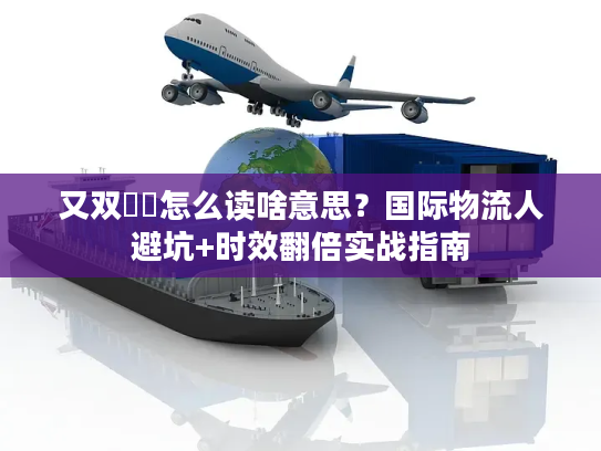 又双叒叕怎么读啥意思？国际物流人避坑+时效翻倍实战指南