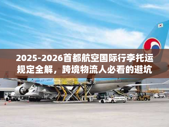 2025-2026首都航空国际行李托运规定全解，跨境物流人必看的避坑指南