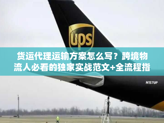 货运代理运输方案怎么写？跨境物流人必看的独家实战范文+全流程指南