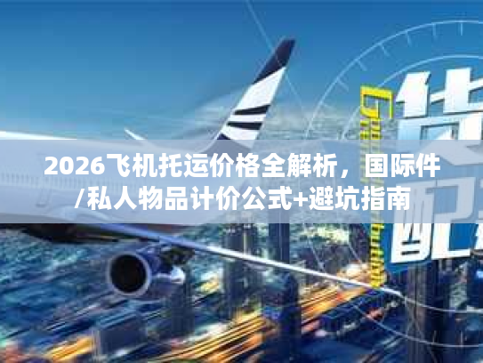 2026飞机托运价格全解析，国际件/私人物品计价公式+避坑指南