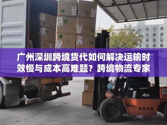 广州深圳跨境货代如何解决运输时效慢与成本高难题？跨境物流专家解析三大核心策略