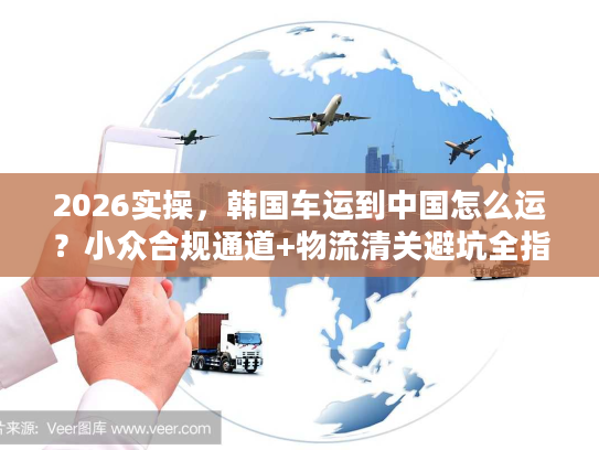 2026实操，韩国车运到中国怎么运？小众合规通道+物流清关避坑全指南