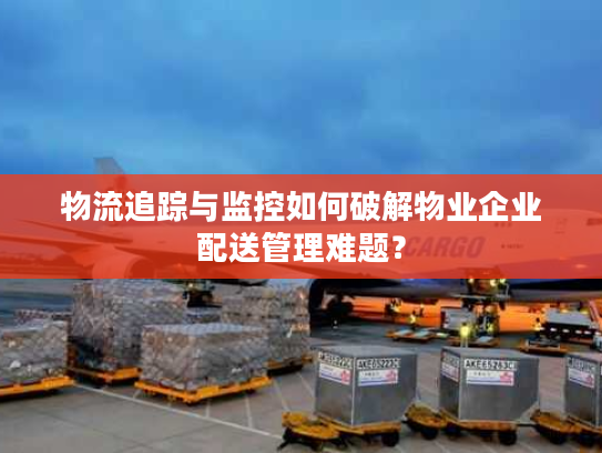 物流追踪与监控如何破解物业企业配送管理难题？