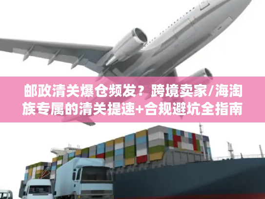 邮政清关爆仓频发？跨境卖家/海淘族专属的清关提速+合规避坑全指南