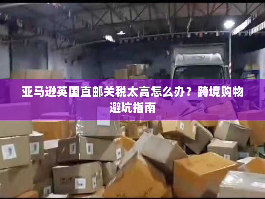 亚马逊英国直邮关税太高怎么办?跨境购物避坑指南 亚马逊英国直邮关税太高怎么办?跨境购物避坑指南