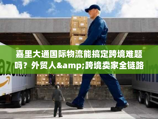 嘉里大通国际物流能搞定跨境难题吗？外贸人&跨境卖家全链路服务指南
