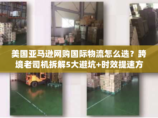 美国亚马逊网购国际物流怎么选？跨境老司机拆解5大避坑+时效提速方案