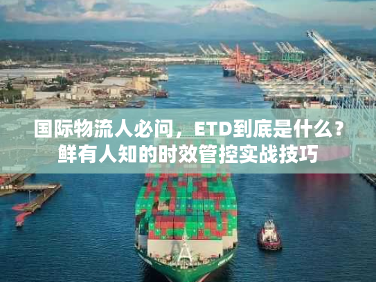 国际物流人必问，ETD到底是什么？鲜有人知的时效管控实战技巧