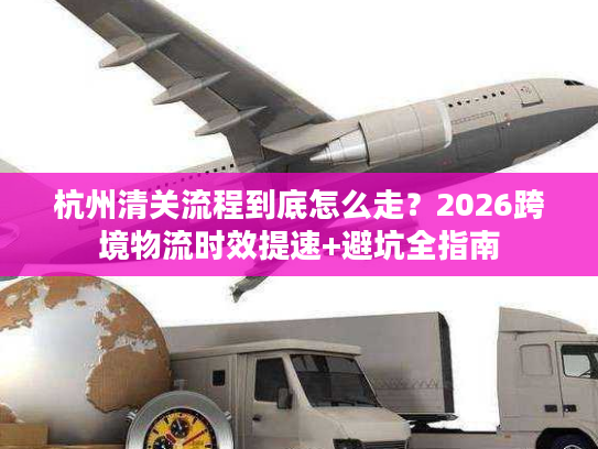 杭州清关流程到底怎么走？2026跨境物流时效提速+避坑全指南