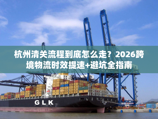 杭州清关流程到底怎么走？2026跨境物流时效提速+避坑全指南