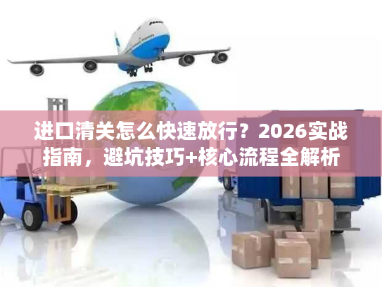 进口清关怎么快速放行？2026实战指南，避坑技巧+核心流程全解析