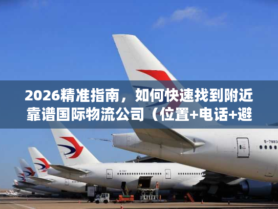 2026精准指南，如何快速找到附近靠谱国际物流公司（位置+电话+避坑）