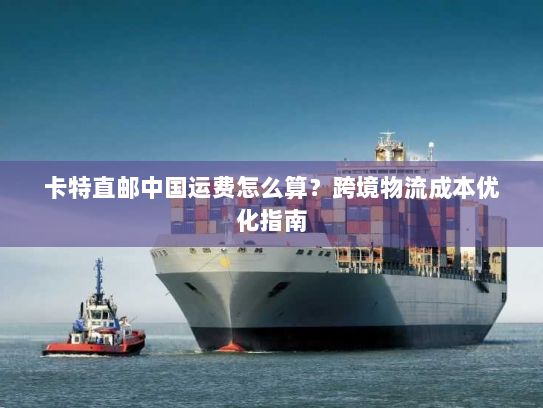 卡特直邮中国运费怎么算？跨境物流成本优化指南